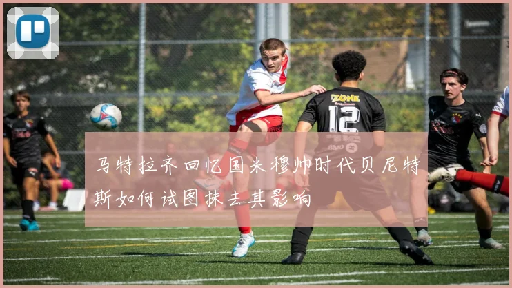 马特拉齐回忆国米穆帅时代贝尼特斯如何试图抹去其影响