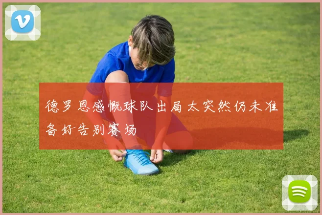 德罗恩感慨球队出局太突然仍未准备好告别赛场