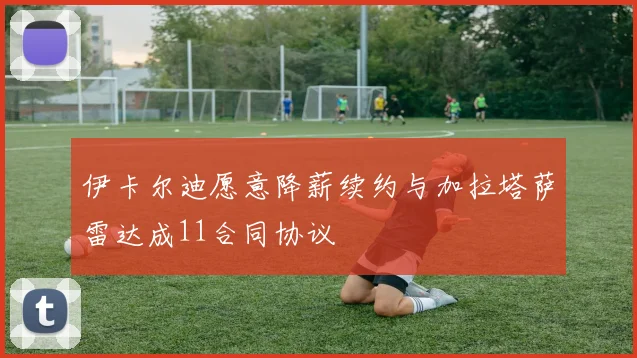 伊卡尔迪愿意降薪续约与加拉塔萨雷达成11合同协议