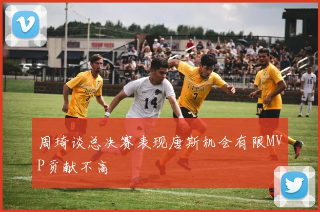 周琦谈总决赛表现唐斯机会有限MVP贡献不高