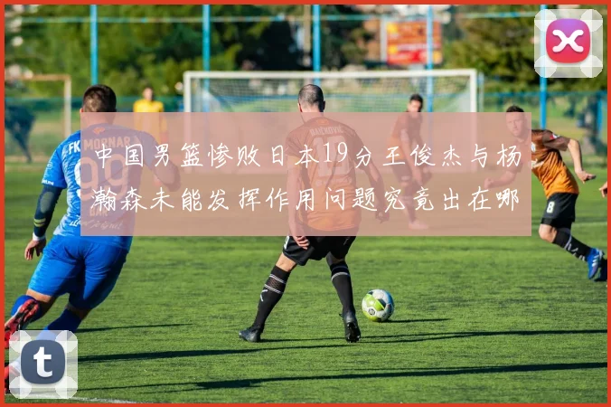 中国男篮惨败日本19分王俊杰与杨瀚森未能发挥作用问题究竟出在哪儿