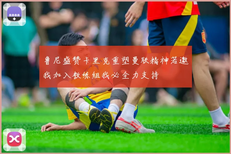 鲁尼盛赞卡里克重塑曼联精神若邀我加入教练组我必全力支持