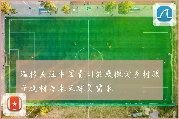 温格关注中国青训发展探讨乡村孩子选材与未来球员需求