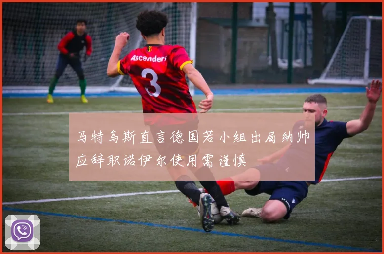 马特乌斯直言德国若小组出局纳帅应辞职诺伊尔使用需谨慎