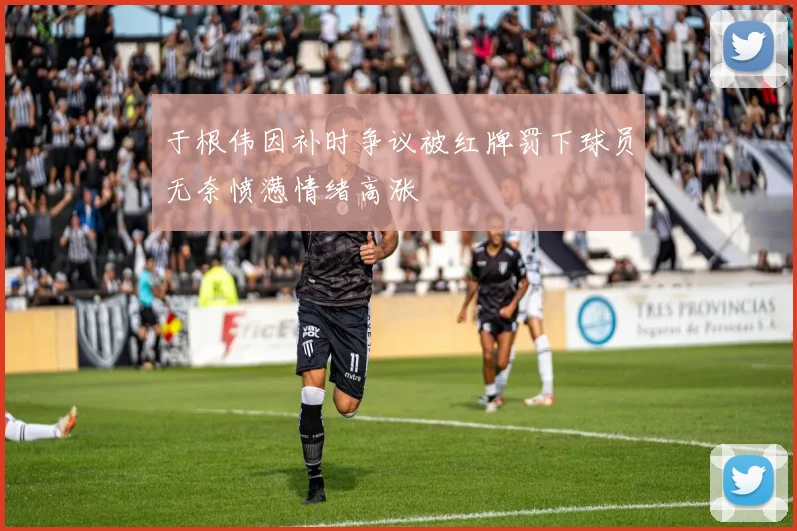 于根伟因补时争议被红牌罚下球员无奈愤懑情绪高涨