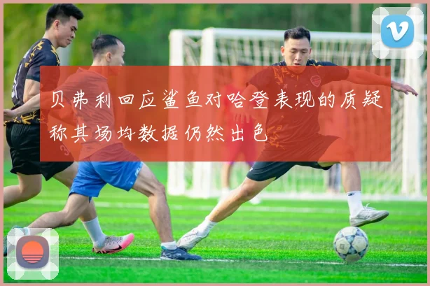 贝弗利回应鲨鱼对哈登表现的质疑称其场均数据仍然出色