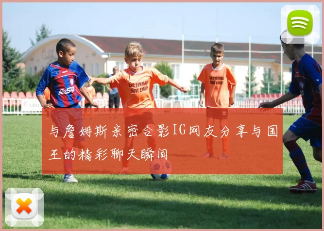 与詹姆斯亲密合影IG网友分享与国王的精彩聊天瞬间