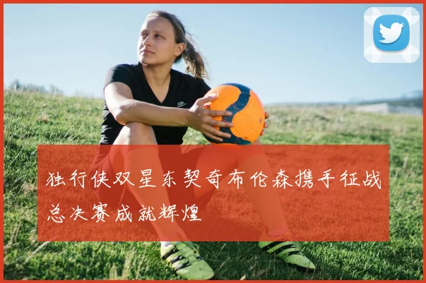 独行侠双星东契奇布伦森携手征战总决赛成就辉煌